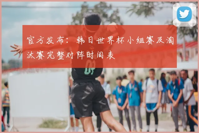 官方发布:韩日世界杯小组赛及淘汰赛完整对阵时间表