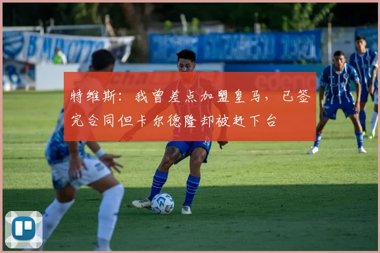 特维斯:我曾差点加盟皇马,已签完合同但卡尔德隆却被赶下台