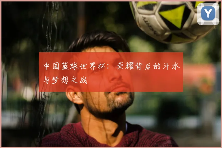 中国篮球世界杯:荣耀背后的汗水与梦想之战