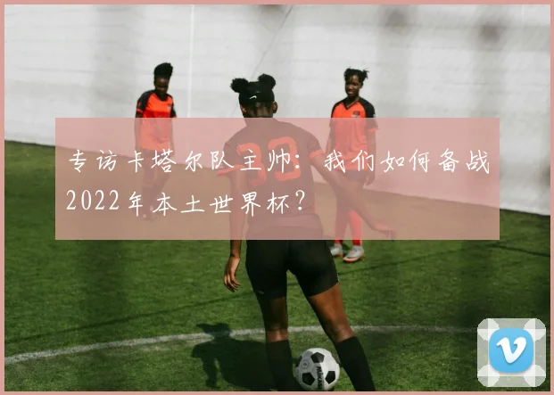 专访卡塔尔队主帅:我们如何备战2022年本土世界杯?