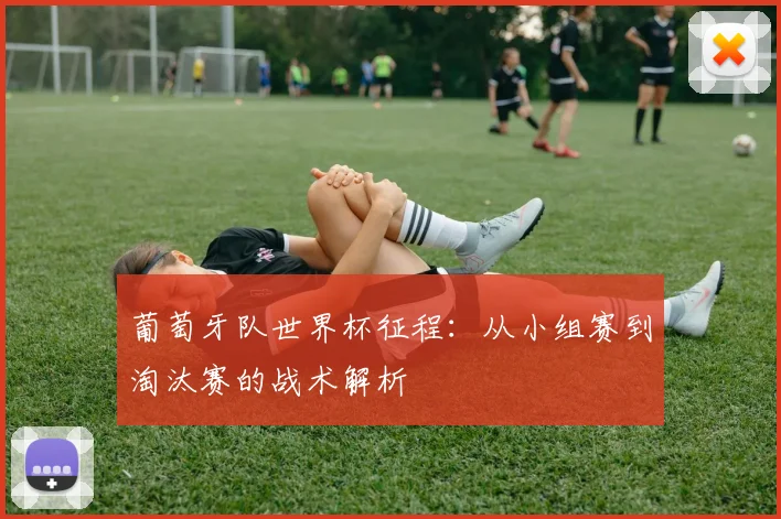 葡萄牙队世界杯征程:从小组赛到淘汰赛的战术解析