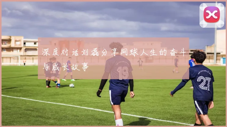 深度对话刘磊分享网球人生的奋斗与成长故事