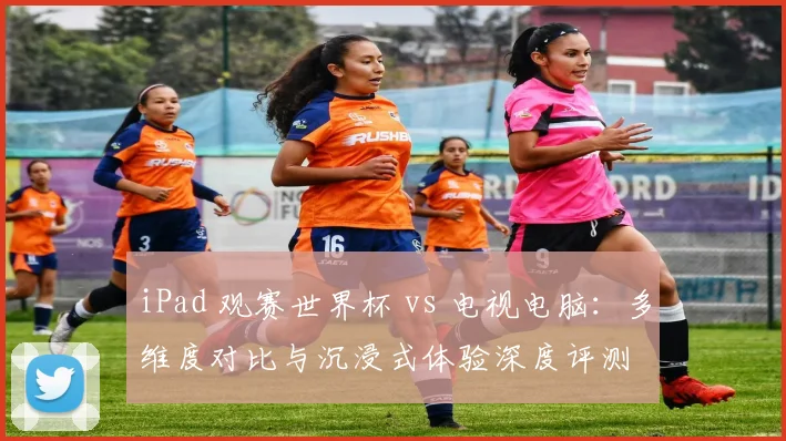 iPad 观赛世界杯 vs 电视电脑:多维度对比与沉浸式体验深度评测