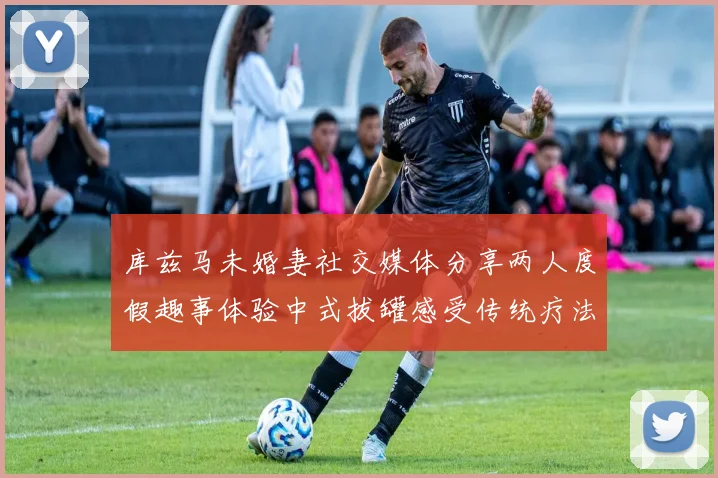 库兹马未婚妻社交媒体分享两人度假趣事体验中式拔罐感受传统疗法魅力