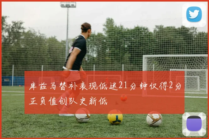 库兹马替补表现低迷21分钟仅得2分正负值创队史新低
