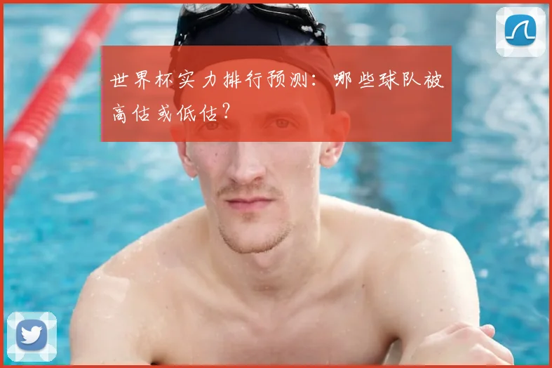 世界杯实力排行预测:哪些球队被高估或低估?