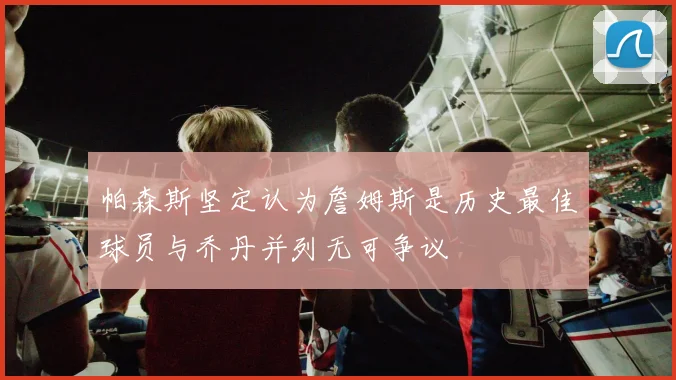 帕森斯坚定认为詹姆斯是历史最佳球员与乔丹并列无可争议