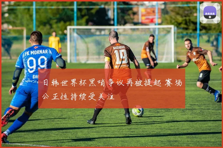 日韩世界杯黑哨争议再被提起 赛场公正性持续受关注