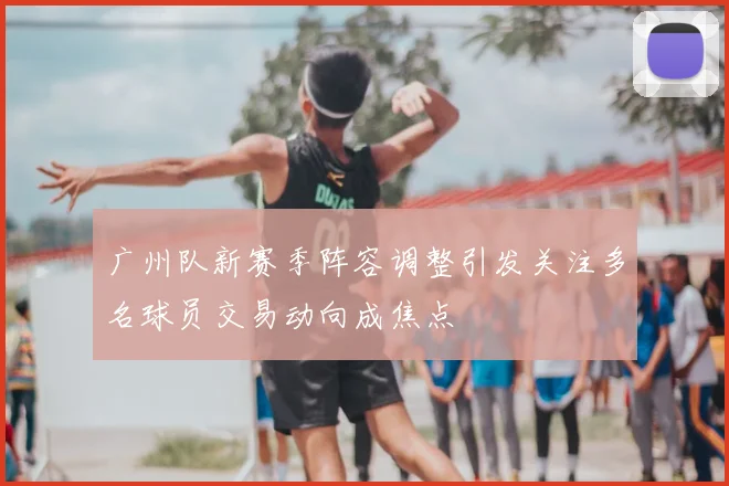 广州队新赛季阵容调整引发关注多名球员交易动向成焦点