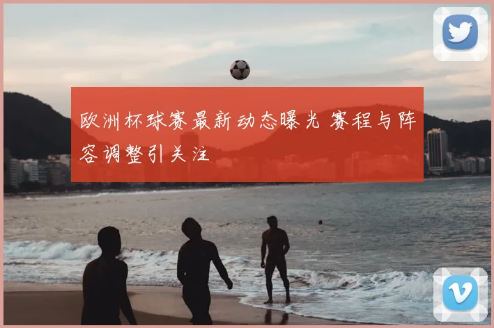欧洲杯球赛最新动态曝光 赛程与阵容调整引关注
