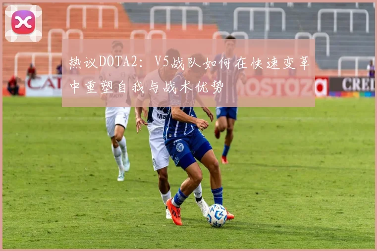 热议DOTA2：V5战队如何在快速变革中重塑自我与战术优势