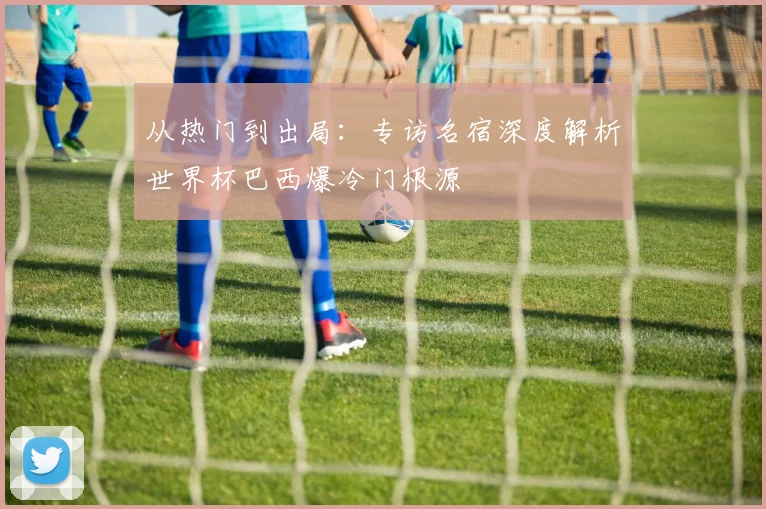 从热门到出局:专访名宿深度解析世界杯巴西爆冷门根源