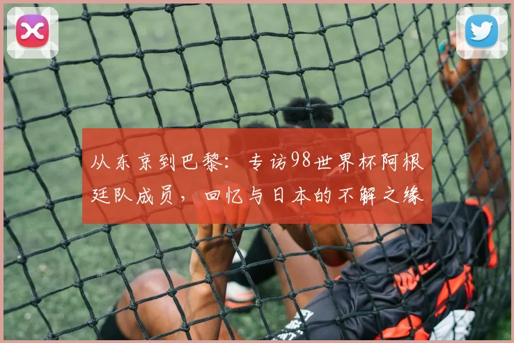 从东京到巴黎:专访98世界杯阿根廷队成员,回忆与日本的不解之缘