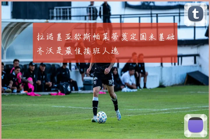拉诺基亚称斯帕莱蒂奠定国米基础齐沃是最佳接班人选