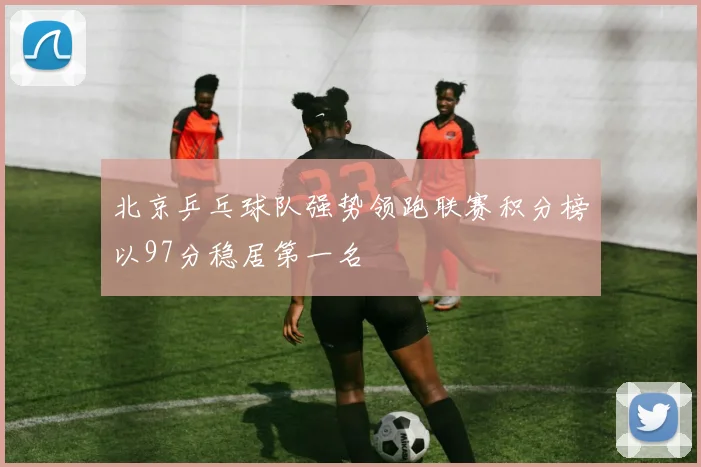 北京乒乓球队强势领跑联赛积分榜以97分稳居第一名