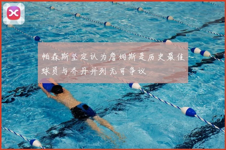 帕森斯坚定认为詹姆斯是历史最佳球员与乔丹并列无可争议