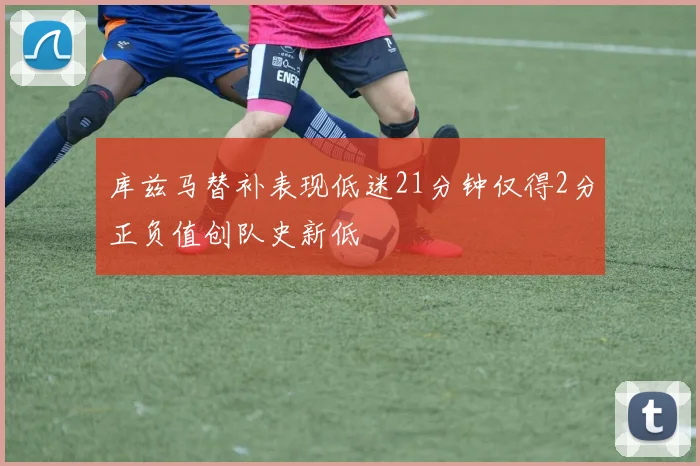 库兹马替补表现低迷21分钟仅得2分正负值创队史新低