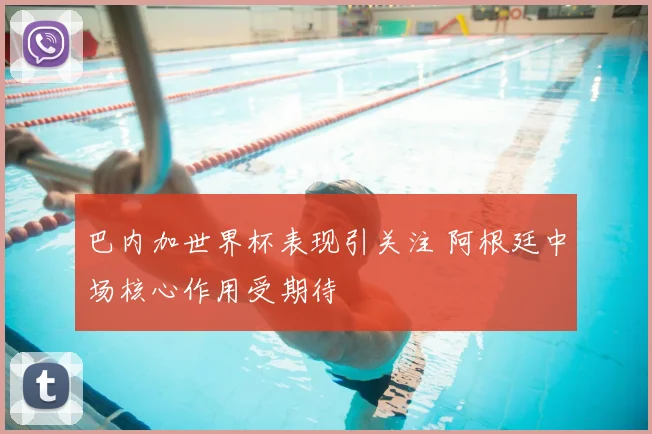 巴内加世界杯表现引关注 阿根廷中场核心作用受期待