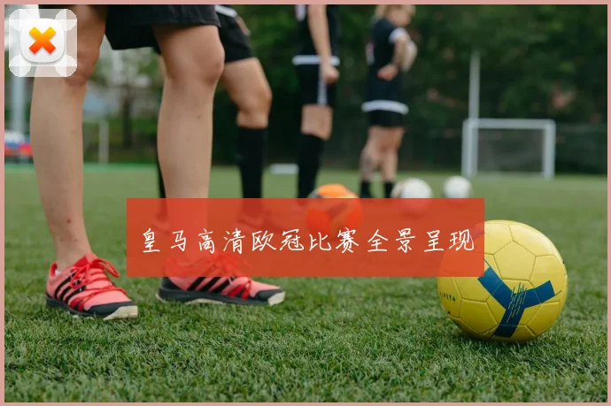 皇马高清欧冠比赛全景呈现