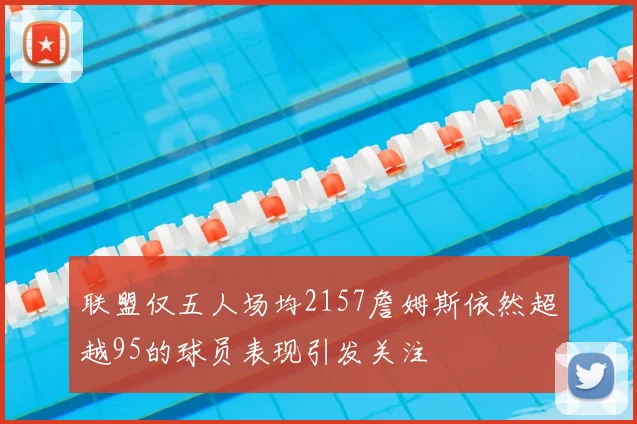 联盟仅五人场均2157詹姆斯依然超越95的球员表现引发关注