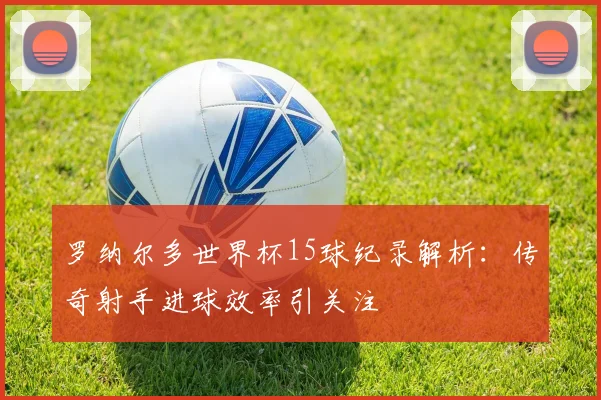 罗纳尔多世界杯15球纪录解析：传奇射手进球效率引关注