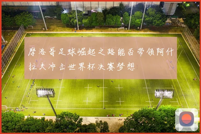 摩洛哥足球崛起之路能否带领阿什拉夫冲击世界杯决赛梦想
