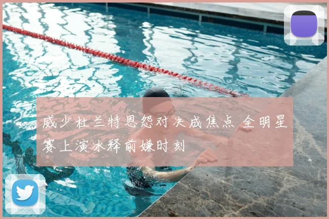 威少杜兰特恩怨对决成焦点 全明星赛上演冰释前嫌时刻