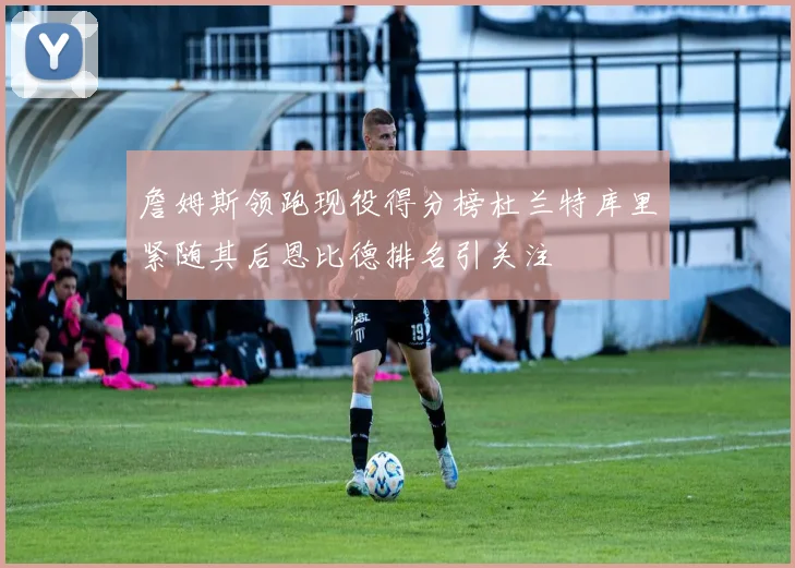 詹姆斯领跑现役得分榜杜兰特库里紧随其后恩比德排名引关注