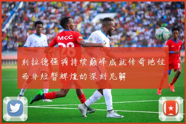 利拉德强调持续巅峰成就传奇地位而非短暂辉煌的深刻见解