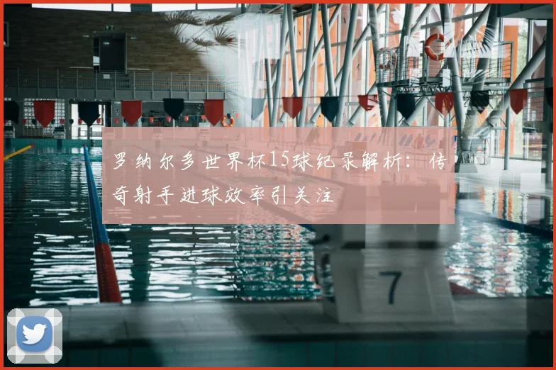 罗纳尔多世界杯15球纪录解析:传奇射手进球效率引关注