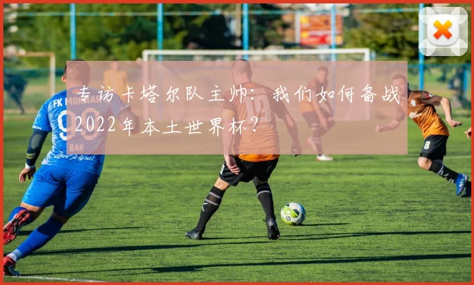 专访卡塔尔队主帅:我们如何备战2022年本土世界杯?