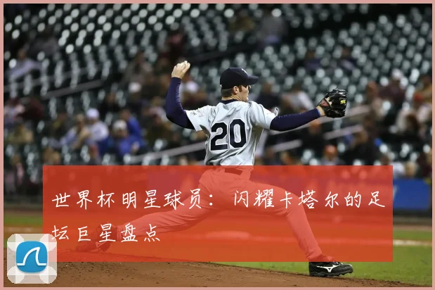世界杯明星球员:闪耀卡塔尔的足坛巨星盘点