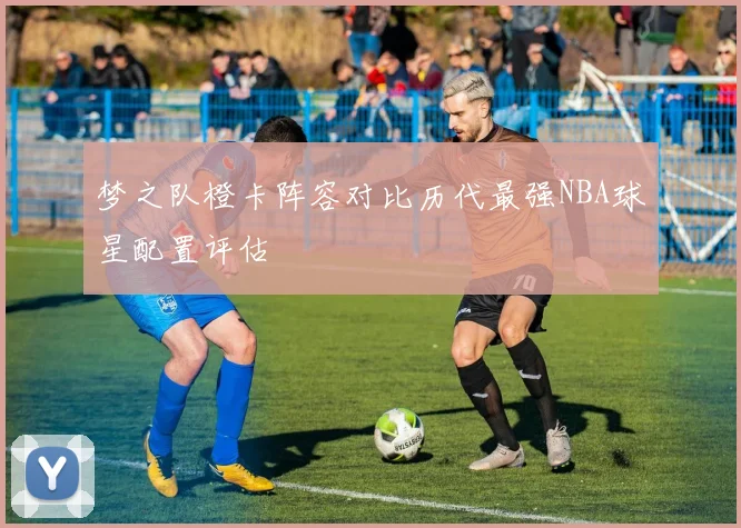 梦之队橙卡阵容对比历代最强NBA球星配置评估