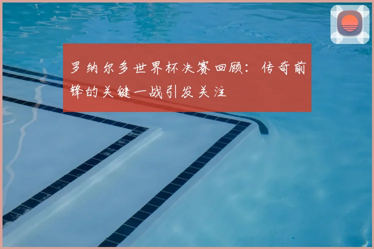 罗纳尔多世界杯决赛回顾:传奇前锋的关键一战引发关注
