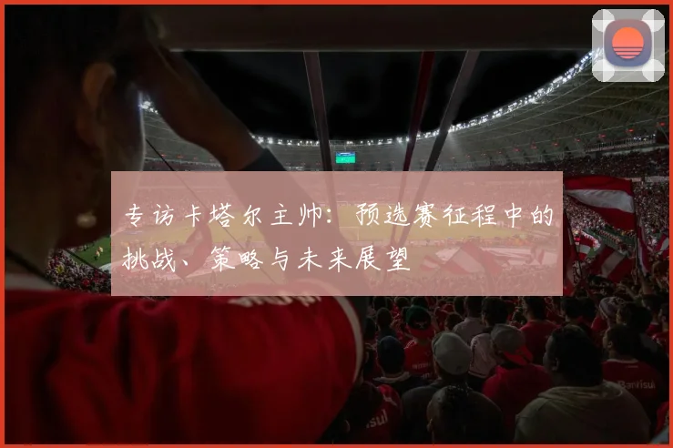 专访卡塔尔主帅：预选赛征程中的挑战、策略与未来展望