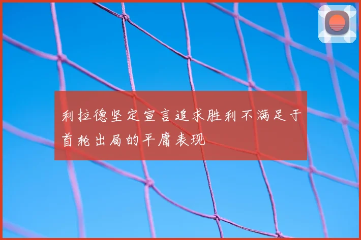 利拉德坚定宣言追求胜利不满足于首轮出局的平庸表现