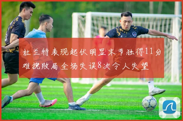 杜兰特表现起伏明显末节独得11分难挽败局全场失误8次令人失望
