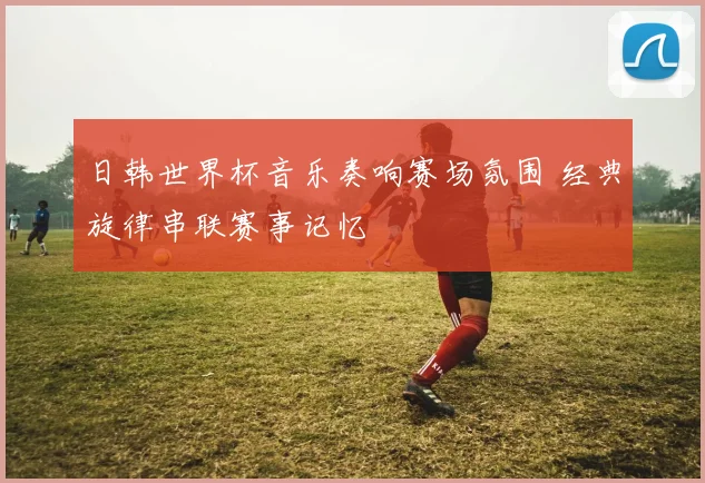日韩世界杯音乐奏响赛场氛围 经典旋律串联赛事记忆