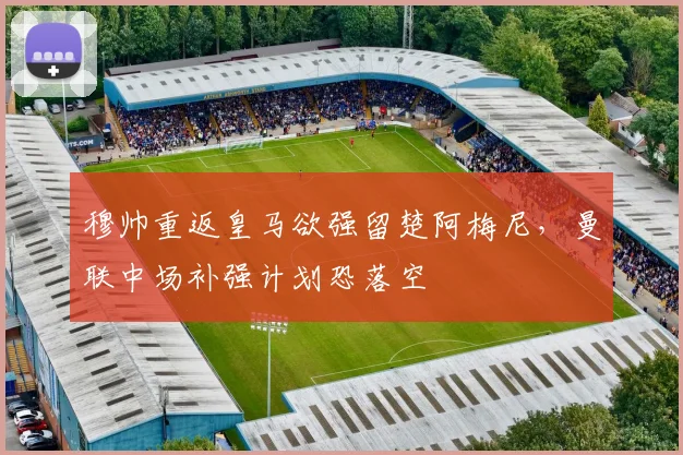 穆帅重返皇马欲强留楚阿梅尼,曼联中场补强计划恐落空