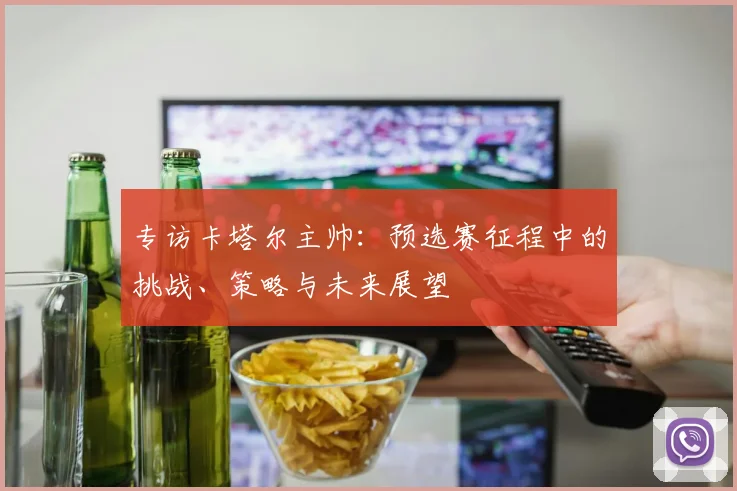 专访卡塔尔主帅：预选赛征程中的挑战、策略与未来展望