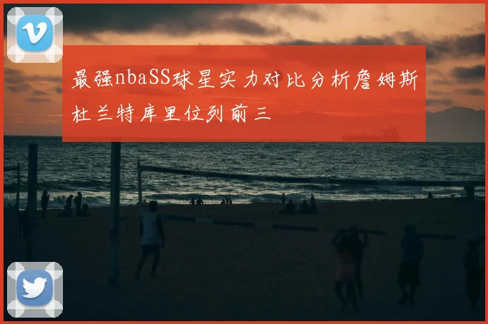 最强nbaSS球星实力对比分析詹姆斯杜兰特库里位列前三
