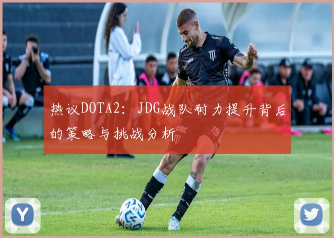 热议DOTA2：JDG战队耐力提升背后的策略与挑战分析