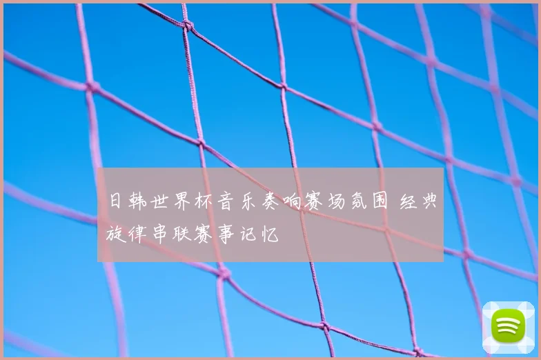 日韩世界杯音乐奏响赛场氛围 经典旋律串联赛事记忆