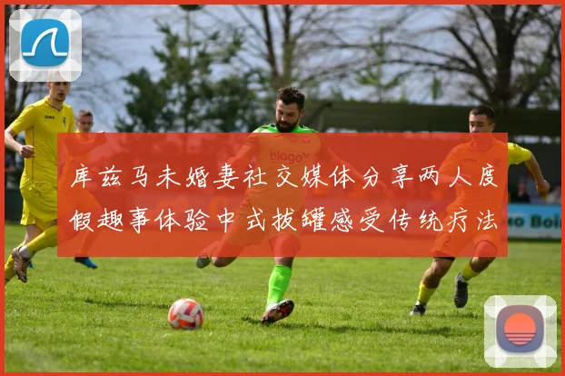 库兹马未婚妻社交媒体分享两人度假趣事体验中式拔罐感受传统疗法魅力