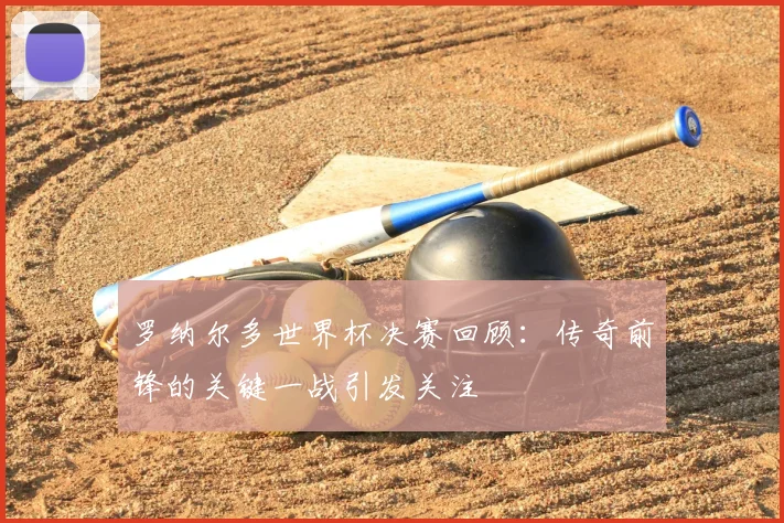 罗纳尔多世界杯决赛回顾：传奇前锋的关键一战引发关注