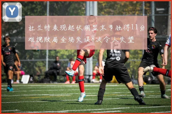 杜兰特表现起伏明显末节独得11分难挽败局全场失误8次令人失望