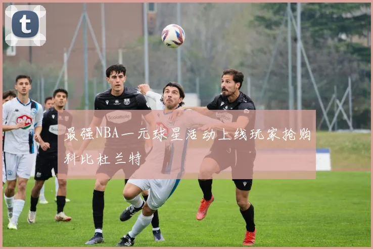 最强NBA一元球星活动上线玩家抢购科比杜兰特